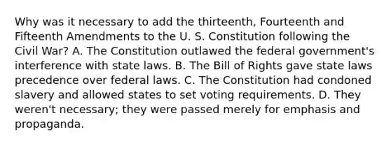 Why was it necessary to add the thirteenth, Fourteenth and Fifteenth Amendments to the U. S. Constitution following the Civil War? A. The Constitution outlawed the federal government's interference with state laws. B. The Bill of Rights gave state laws precedence over federal laws. C. The Constitution had condoned slavery and allowed states to set voting requirements. D. They weren't necessary; they were passed merely for emphasis and propaganda.