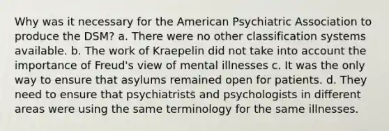 Why was it necessary for the American Psychiatric Association to produce the DSM? a. There were no other classification systems available. b. The work of Kraepelin did not take into account the importance of Freud's view of mental illnesses c. It was the only way to ensure that asylums remained open for patients. d. They need to ensure that psychiatrists and psychologists in different areas were using the same terminology for the same illnesses.