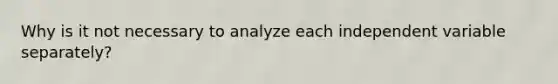 Why is it not necessary to analyze each independent variable separately?