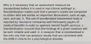 Why is it necessary that an assessment measure be standardized before it is used in real clinical settings? a. Standardization makes sure that a person's scores are compared to others who are similar on important dimensions, such as age, race, and sex. b. The use of standardized assessment tools is required by insurance companies and third-party payers of medical benefits in order to approve mental health services. c. Standardization ensures that the findings of a given measure will be both reliable and valid. d. A measure that is standardized is the only one that can produce results that are consistent with the DSM-5 criteria for a psychological disorder.