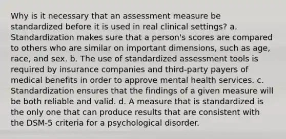 Why is it necessary that an assessment measure be standardized before it is used in real clinical settings? a. Standardization makes sure that a person's scores are compared to others who are similar on important dimensions, such as age, race, and sex. b. The use of standardized assessment tools is required by insurance companies and third-party payers of medical benefits in order to approve mental health services. c. Standardization ensures that the findings of a given measure will be both reliable and valid. d. A measure that is standardized is the only one that can produce results that are consistent with the DSM-5 criteria for a psychological disorder.