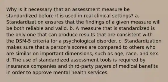 Why is it necessary that an assessment measure be standardized before it is used in real clinical settings? a. Standardization ensures that the findings of a given measure will be both reliable and valid. b. A measure that is standardized is the only one that can produce results that are consistent with the DSM-5 criteria for a psychological disorder. c. Standardization makes sure that a person's scores are compared to others who are similar on important dimensions, such as age, race, and sex. d. The use of standardized assessment tools is required by insurance companies and third-party payers of medical benefits in order to approve mental health services.