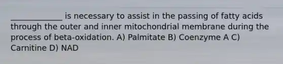 _____________ is necessary to assist in the passing of fatty acids through the outer and inner mitochondrial membrane during the process of beta-oxidation. A) Palmitate B) Coenzyme A C) Carnitine D) NAD