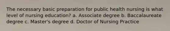 The necessary basic preparation for public health nursing is what level of nursing education? a. Associate degree b. Baccalaureate degree c. Master's degree d. Doctor of Nursing Practice