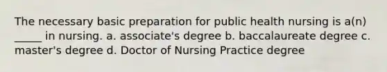 The necessary basic preparation for public health nursing is a(n) _____ in nursing. a. associate's degree b. baccalaureate degree c. master's degree d. Doctor of Nursing Practice degree