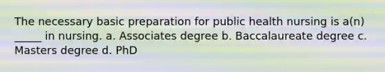 The necessary basic preparation for public health nursing is a(n) _____ in nursing. a. Associates degree b. Baccalaureate degree c. Masters degree d. PhD