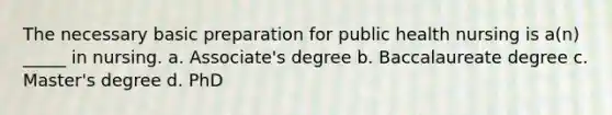 The necessary basic preparation for public health nursing is a(n) _____ in nursing. a. Associate's degree b. Baccalaureate degree c. Master's degree d. PhD