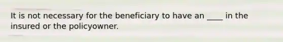 It is not necessary for the beneficiary to have an ____ in the insured or the policyowner.