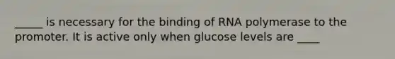 _____ is necessary for the binding of RNA polymerase to the promoter. It is active only when glucose levels are ____