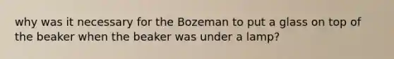 why was it necessary for the Bozeman to put a glass on top of the beaker when the beaker was under a lamp?