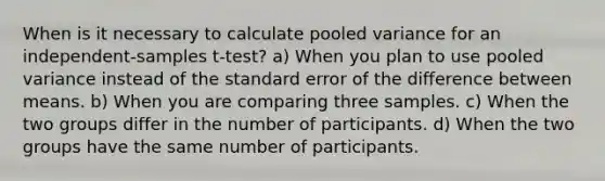 When is it necessary to calculate pooled variance for an independent-samples t-test? a) When you plan to use pooled variance instead of the standard error of the difference between means. b) When you are comparing three samples. c) When the two groups differ in the number of participants. d) When the two groups have the same number of participants.