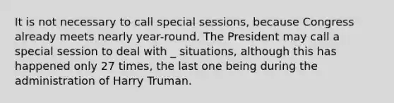 It is not necessary to call special sessions, because Congress already meets nearly year-round. The President may call a special session to deal with _ situations, although this has happened only 27 times, the last one being during the administration of Harry Truman.