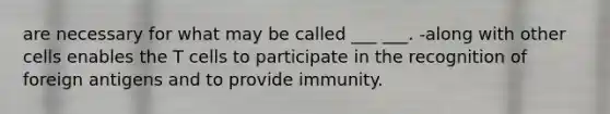 are necessary for what may be called ___ ___. -along with other cells enables the T cells to participate in the recognition of foreign antigens and to provide immunity.