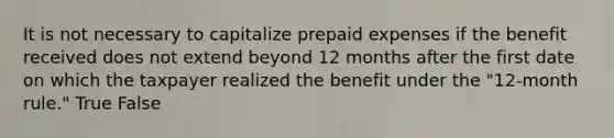 It is not necessary to capitalize prepaid expenses if the benefit received does not extend beyond 12 months after the first date on which the taxpayer realized the benefit under the "12-month rule." True False