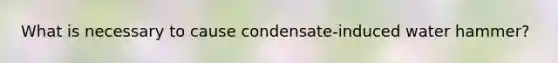 What is necessary to cause condensate-induced water hammer?