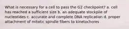 What is necessary for a cell to pass the G2 checkpoint? a. cell has reached a sufficient size b. an adequate stockpile of nucleotides c. accurate and complete DNA replication d. proper attachment of mitotic spindle fibers to kinetochores