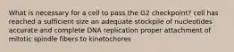 What is necessary for a cell to pass the G2 checkpoint? cell has reached a sufficient size an adequate stockpile of nucleotides accurate and complete DNA replication proper attachment of mitotic spindle fibers to kinetochores