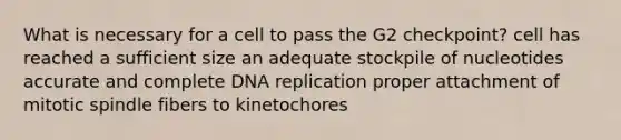 What is necessary for a cell to pass the G2 checkpoint? cell has reached a sufficient size an adequate stockpile of nucleotides accurate and complete DNA replication proper attachment of mitotic spindle fibers to kinetochores