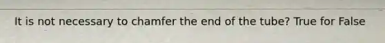 It is not necessary to chamfer the end of the tube? True for False