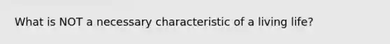 What is NOT a necessary characteristic of a living life?