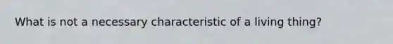 What is not a necessary characteristic of a living thing?