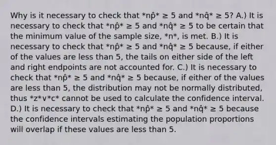 Why is it necessary to check that *np̂* ≥ 5 and *nq̂* ≥ 5​? A.) It is necessary to check that *np̂* ≥ 5 and *nq̂* ≥ 5 to be certain that the minimum value of the sample​ size, *n*, is met. B.) It is necessary to check that *np̂* ≥ 5 and *nq̂* ≥ 5 ​because, if either of the values are less than​ 5, the tails on either side of the left and right endpoints are not accounted for. C.) It is necessary to check that *np̂* ≥ 5 and *nq̂* ≥ 5 ​because, if either of the values are less than​ 5, the distribution may not be normally​ distributed, thus *z*∨*c* cannot be used to calculate the confidence interval. D.) It is necessary to check that *np̂* ≥ 5 and *nq̂* ≥ 5 because the confidence intervals estimating the population proportions will overlap if these values are less than 5.