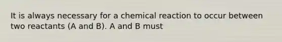 It is always necessary for a chemical reaction to occur between two reactants (A and B). A and B must