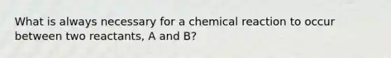 What is always necessary for a chemical reaction to occur between two reactants, A and B?