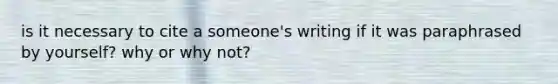 is it necessary to cite a someone's writing if it was paraphrased by yourself? why or why not?