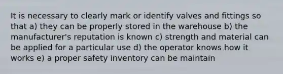 It is necessary to clearly mark or identify valves and fittings so that a) they can be properly stored in the warehouse b) the manufacturer's reputation is known c) strength and material can be applied for a particular use d) the operator knows how it works e) a proper safety inventory can be maintain