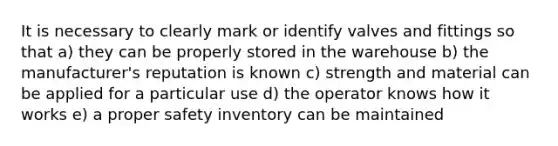 It is necessary to clearly mark or identify valves and fittings so that a) they can be properly stored in the warehouse b) the manufacturer's reputation is known c) strength and material can be applied for a particular use d) the operator knows how it works e) a proper safety inventory can be maintained