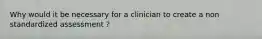 Why would it be necessary for a clinician to create a non standardized assessment ?