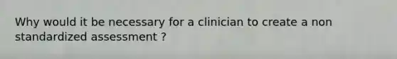 Why would it be necessary for a clinician to create a non standardized assessment ?