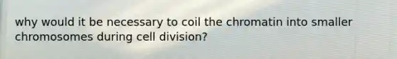 why would it be necessary to coil the chromatin into smaller chromosomes during cell division?