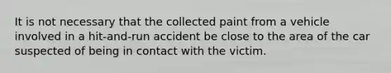 It is not necessary that the collected paint from a vehicle involved in a hit-and-run accident be close to the area of the car suspected of being in contact with the victim.