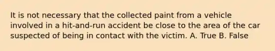 It is not necessary that the collected paint from a vehicle involved in a​ hit-and-run accident be close to the area of the car suspected of being in contact with the victim. A. True B. False