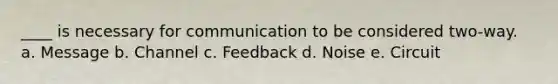 ____ is necessary for communication to be considered two-way. a. Message b. Channel c. Feedback d. Noise e. Circuit