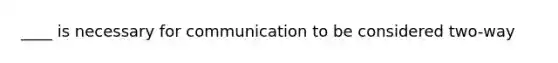 ____ is necessary for communication to be considered two-way