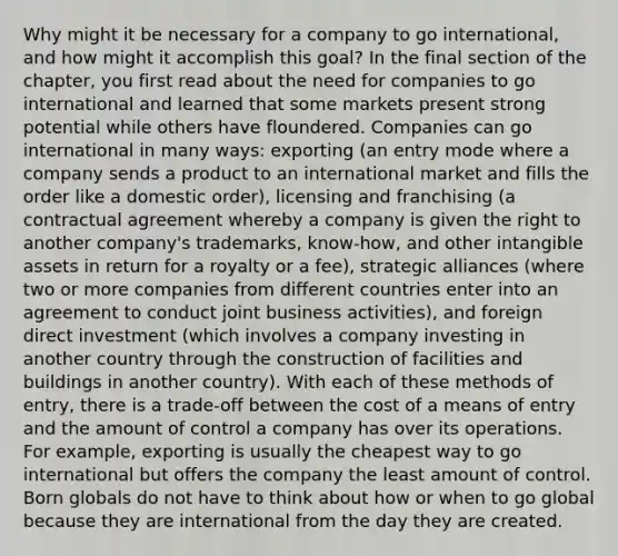 Why might it be necessary for a company to go international, and how might it accomplish this goal? In the final section of the chapter, you first read about the need for companies to go international and learned that some markets present strong potential while others have floundered. Companies can go international in many ways: exporting (an entry mode where a company sends a product to an international market and fills the order like a domestic order), licensing and franchising (a contractual agreement whereby a company is given the right to another company's trademarks, know-how, and other intangible assets in return for a royalty or a fee), strategic alliances (where two or more companies from different countries enter into an agreement to conduct joint business activities), and foreign direct investment (which involves a company investing in another country through the construction of facilities and buildings in another country). With each of these methods of entry, there is a trade-off between the cost of a means of entry and the amount of control a company has over its operations. For example, exporting is usually the cheapest way to go international but offers the company the least amount of control. Born globals do not have to think about how or when to go global because they are international from the day they are created.