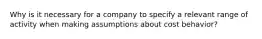 Why is it necessary for a company to specify a relevant range of activity when making assumptions about cost behavior?