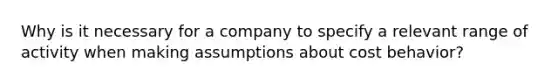 Why is it necessary for a company to specify a relevant range of activity when making assumptions about cost behavior?