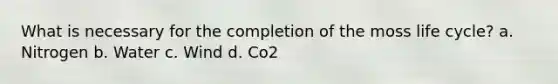 What is necessary for the completion of the moss life cycle? a. Nitrogen b. Water c. Wind d. Co2