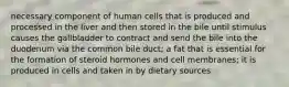 necessary component of human cells that is produced and processed in the liver and then stored in the bile until stimulus causes the gallbladder to contract and send the bile into the duodenum via the common bile duct; a fat that is essential for the formation of steroid hormones and cell membranes; it is produced in cells and taken in by dietary sources