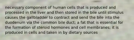 necessary component of human cells that is produced and processed in the liver and then stored in the bile until stimulus causes the gallbladder to contract and send the bile into the duodenum via the common bile duct; a fat that is essential for the formation of steroid hormones and cell membranes; it is produced in cells and taken in by dietary sources