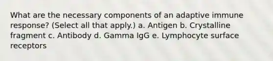 What are the necessary components of an adaptive immune response? (Select all that apply.) a. Antigen b. Crystalline fragment c. Antibody d. Gamma IgG e. Lymphocyte surface receptors