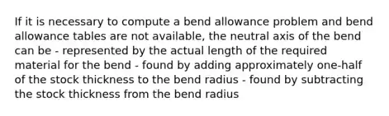 If it is necessary to compute a bend allowance problem and bend allowance tables are not available, the neutral axis of the bend can be - represented by the actual length of the required material for the bend - found by adding approximately one-half of the stock thickness to the bend radius - found by subtracting the stock thickness from the bend radius