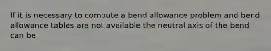 If it is necessary to compute a bend allowance problem and bend allowance tables are not available the neutral axis of the bend can be