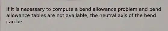 If it is necessary to compute a bend allowance problem and bend allowance tables are not available, the neutral axis of the bend can be