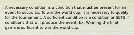 A necessary condition is a condition that must be present for an event to occur. Ex: To win the world cup, it is necessary to qualify for the tournament. A sufficient condition is a condition or SETS if conditions that will produce the event. Ex: Winning the final game is sufficient to win the world cup.