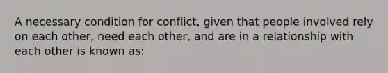 A necessary condition for conflict, given that people involved rely on each other, need each other, and are in a relationship with each other is known as: